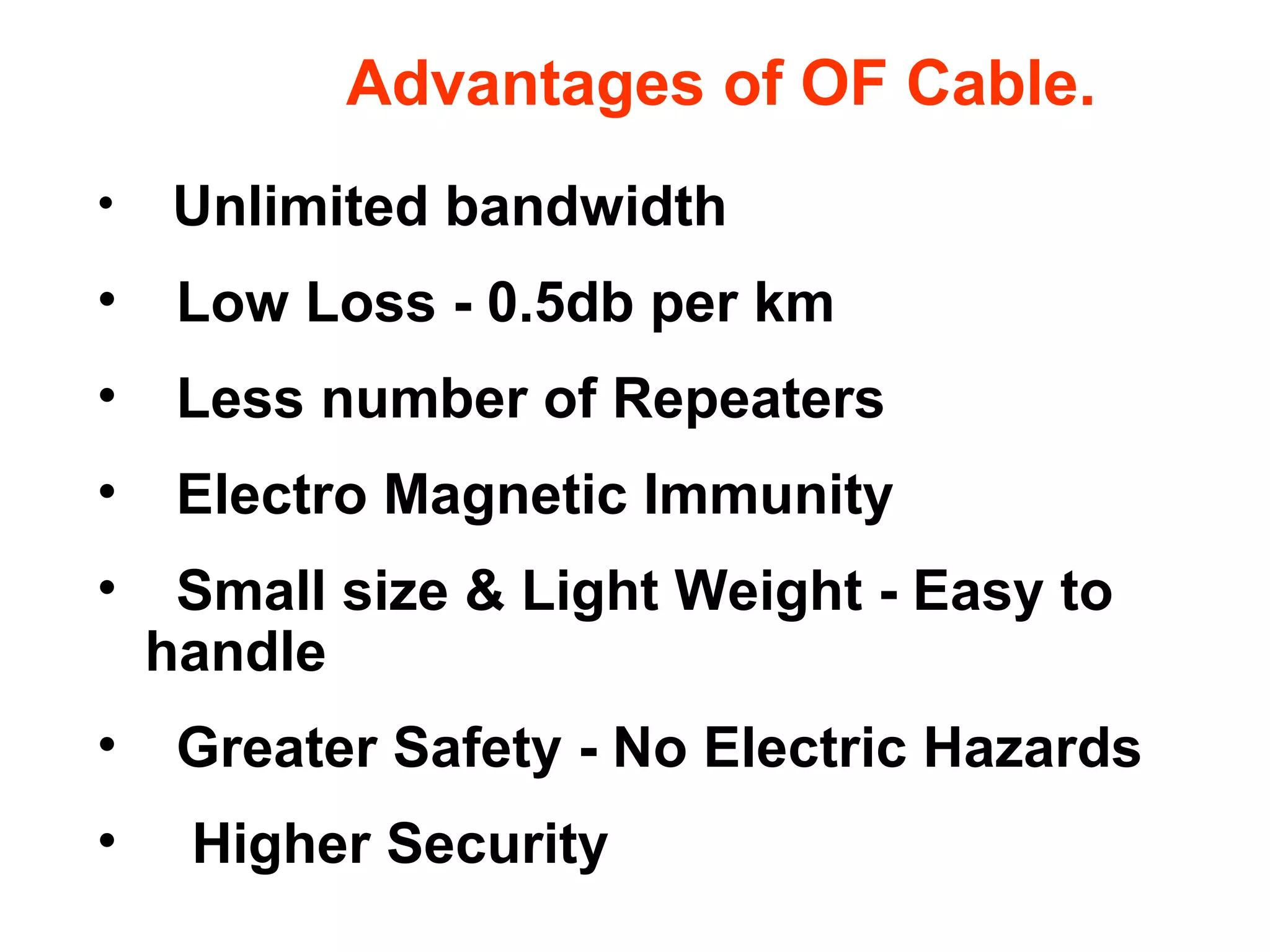 Advantages of OF Cable.
• Unlimited bandwidth
• Low Loss - 0.5db per km
• Less number of Repeaters
• Electro Magnetic Immunity
• Small size & Light Weight - Easy to
handle
• Greater Safety - No Electric Hazards
• Higher Security
 