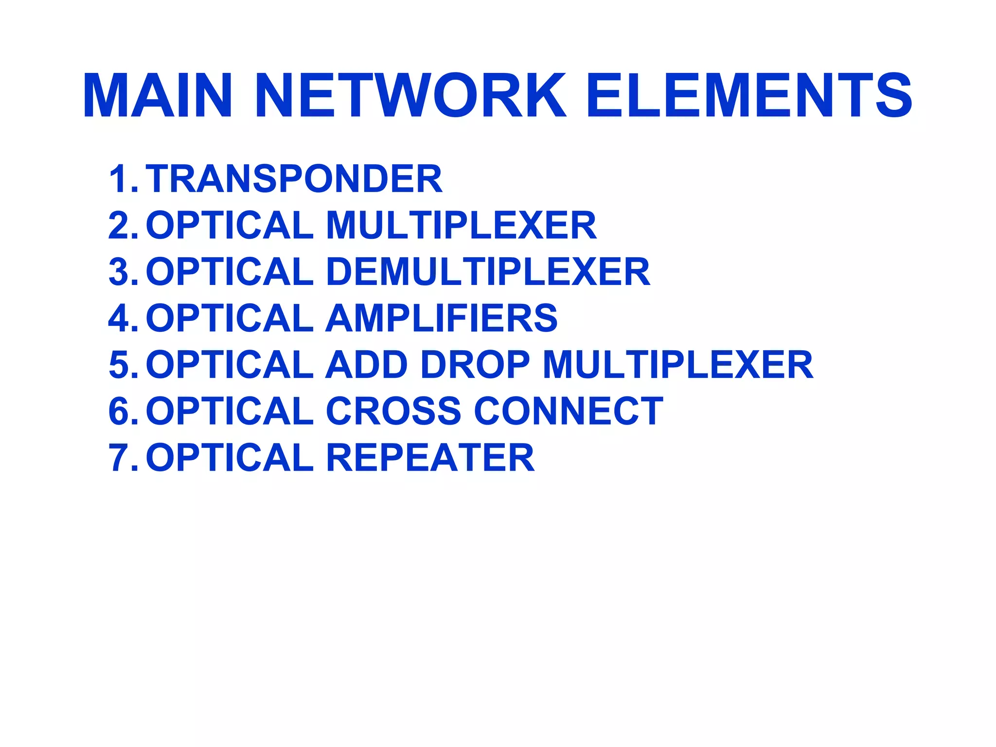 MAIN NETWORK ELEMENTS
1.TRANSPONDER
2.OPTICAL MULTIPLEXER
3.OPTICAL DEMULTIPLEXER
4.OPTICAL AMPLIFIERS
5.OPTICAL ADD DROP MULTIPLEXER
6.OPTICAL CROSS CONNECT
7.OPTICAL REPEATER
 