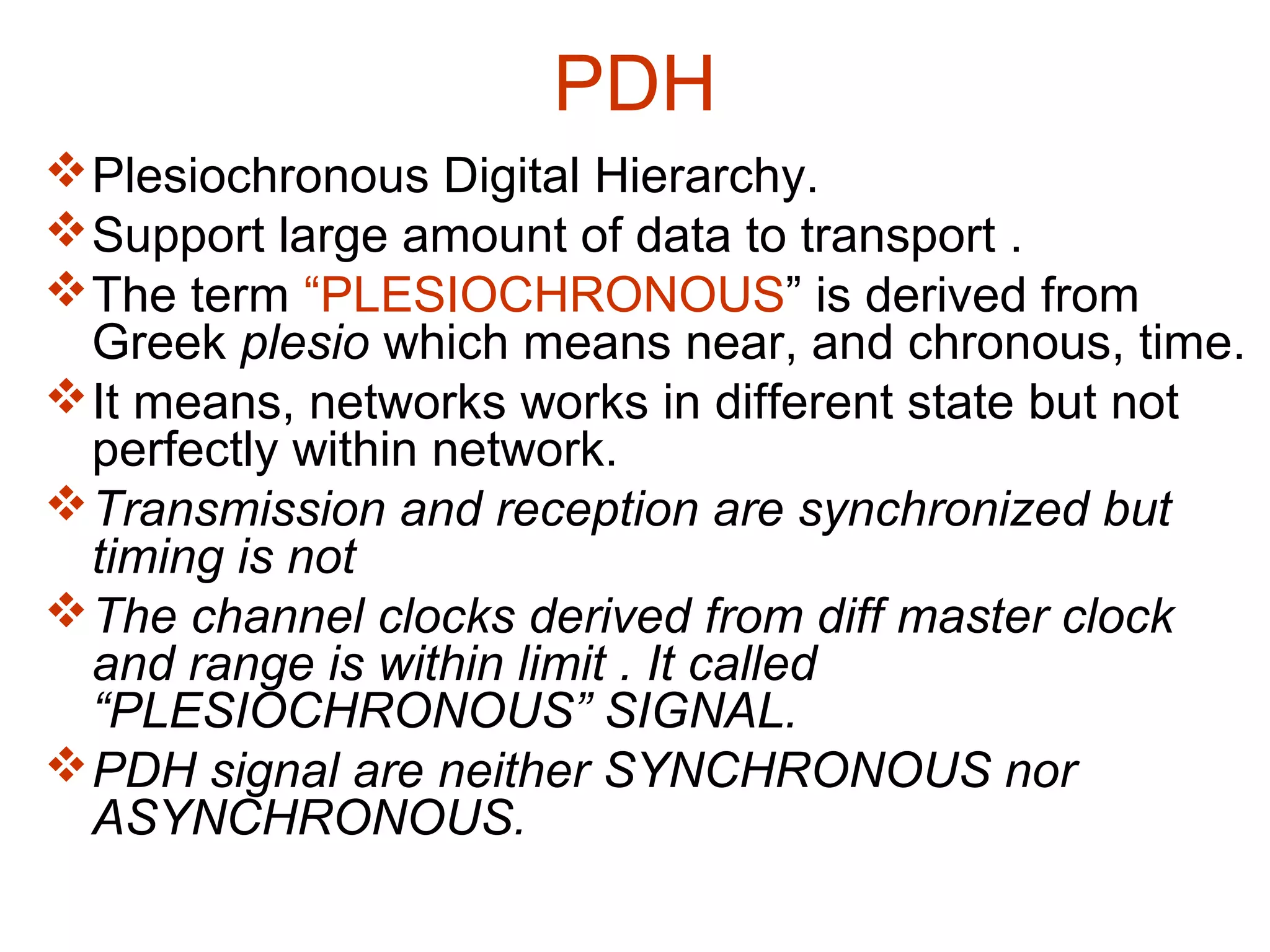 PDH
Plesiochronous Digital Hierarchy.
Support large amount of data to transport .
The term “PLESIOCHRONOUS” is derived from
Greek plesio which means near, and chronous, time.
It means, networks works in different state but not
perfectly within network.
Transmission and reception are synchronized but
timing is not
The channel clocks derived from diff master clock
and range is within limit . It called
“PLESIOCHRONOUS” SIGNAL.
PDH signal are neither SYNCHRONOUS nor
ASYNCHRONOUS.
 