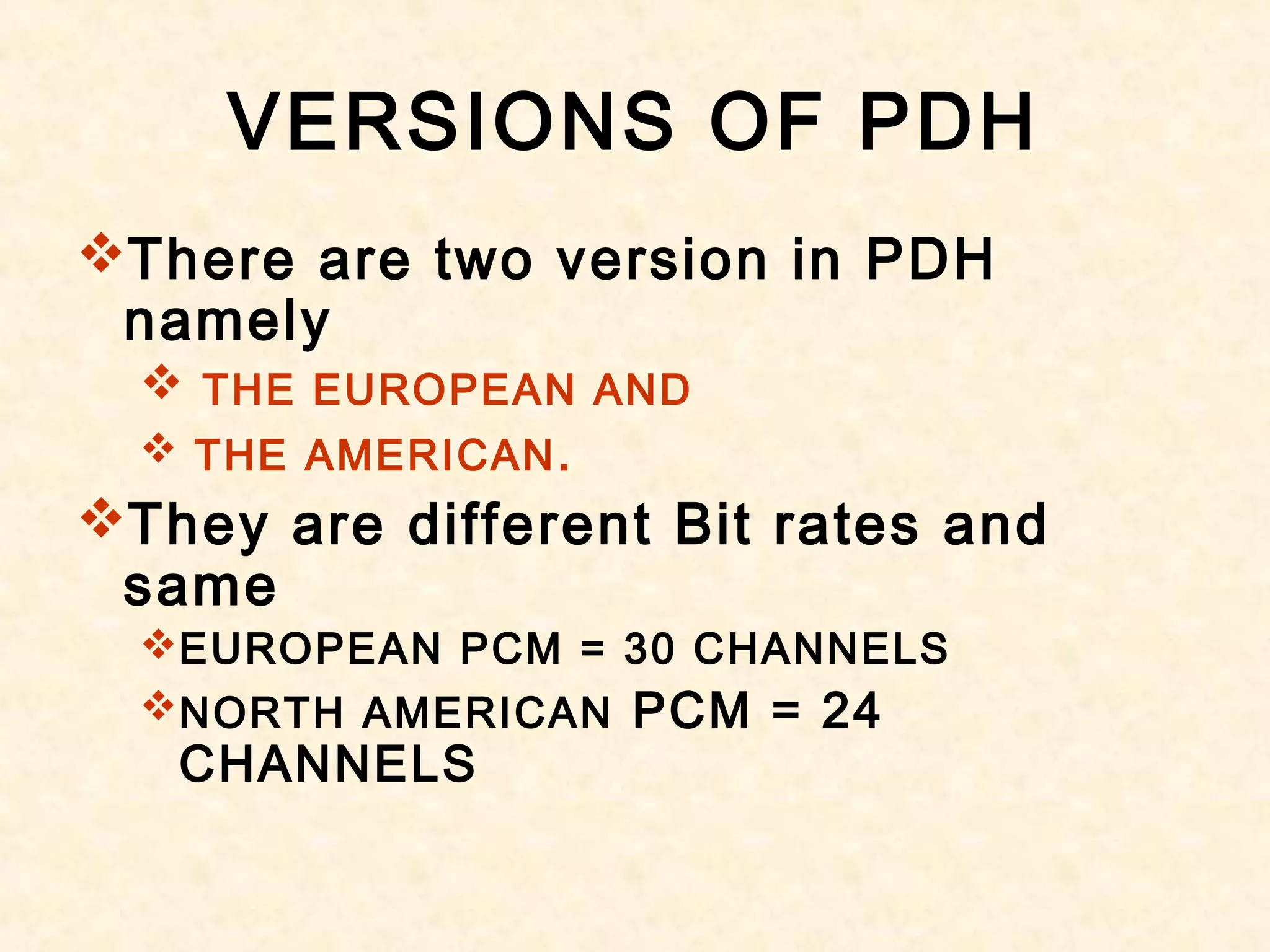 VERSIONS OF PDH
There are two version in PDH
namely
 THE EUROPEAN AND
 THE AMERICAN.
They are different Bit rates and
same
EUROPEAN PCM = 30 CHANNELS
NORTH AMERICAN PCM = 24
CHANNELS
 