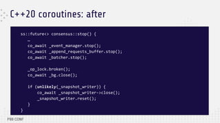 C++20 coroutines: after
ss::future<> consensus::stop() {
…
co_await _event_manager.stop();
co_await _append_requests_buffer.stop();
co_await _batcher.stop();
_op_lock.broken();
co_await _bg.close();
if (unlikely(_snapshot_writer)) {
co_await _snapshot_writer->close();
_snapshot_writer.reset();
}
}
 