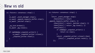 New vs old
ss::future<> consensus::stop() {
…
co_await _event_manager.stop();
co_await _append_requests_buffer.stop();
co_await _batcher.stop();
_op_lock.broken();
co_await _bg.close();
if (unlikely(_snapshot_writer)) {
co_await _snapshot_writer->close();
_snapshot_writer.reset();
}
}
ss::future<> consensus::stop() {
…
return _event_manager.stop()
.then([this] { return
_append_requests_buffer.stop(); })
.then([this] { return _batcher.stop(); })
.then([this] { return _bg.close(); })
.then([this] {
if (likely(!_snapshot_writer)) {
return ss::now();
}
return _snapshot_writer->close().then(
[this] { _snapshot_writer.reset(); });
});
 