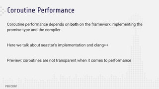 Coroutine Performance
Coroutine performance depends on both on the framework implementing the
promise type and the compiler
Here we talk about seastar’s implementation and clang++
Preview: coroutines are not transparent when it comes to performance
 