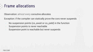 Frame allocations
Observation: almost every coroutine allocates
Exception: if the compiler can statically prove the coro never suspends
- No suspension points (co_await or co_yield) in the function
- Suspension points is never reachable
- Suspension point is reachable but never suspends
 