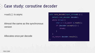 Case study: coroutine decoder
read1() is async
Almost the same as the synchronous
version
Allocates once per decode
auto coro_decode(input_stream& s) {
detail::var_decoder decoder;
while (true) {
char c = co_await s.read1();
if (decoder.accept(c)) {
break;
}
}
co_return decoder.result();
}
 