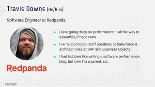 Travis Downs (He/Him)
Software Engineer at Redpanda
■ I love going deep on performance – all the way to
assembly, if necessary
■ I’ve held principal staff positions at Salesforce &
architect roles at SAP and Business Objects
■ I had hobbies like writing a software performance
blog, but now I’m a parent, so…
 