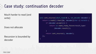 Case study: continuation decoder
Much harder to read (and
write)
Does not allocate
Recursion is bounded by
decoder
auto cont_recurse(iobuf_reader& s, var_decoder decoder) {
return s.read1().then([&s, decoder](char c) mutable {
if (decoder.accept(c)) {
return ss::make_ready_future<result_type>
(decoder.result());
}
return cont_recurse(s, decoder);
});
}
 