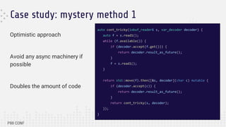Case study: mystery method 1
Optimistic approach
Avoid any async machinery if
possible
Doubles the amount of code
auto cont_tricky(iobuf_reader& s, var_decoder decoder) {
auto f = s.read1();
while (f.available()) {
if (decoder.accept(f.get())) {
return decoder.result_as_future();
}
f = s.read1();
}
return std::move(f).then([&s, decoder](char c) mutable {
if (decoder.accept(c)) {
return decoder.result_as_future();
}
return cont_tricky(s, decoder);
});
}
 