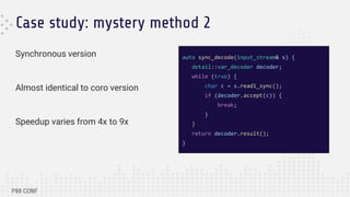 Case study: mystery method 2
Synchronous version
Almost identical to coro version
Speedup varies from 4x to 9x
auto sync_decode(input_stream& s) {
detail::var_decoder decoder;
while (true) {
char c = s.read1_sync();
if (decoder.accept(c)) {
break;
}
}
return decoder.result();
}
 