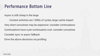 Performance Bottom Line
Async is still cheap in the large
- Context switches are 1,000s of cycles, large cache impact
Very short coroutines may be expensive: consider continuations
Continuations have a per-continuation cost: consider coroutines
Consider sync vs async fallback
Drive the above decisions via profiling
 
