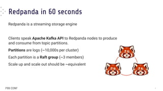 3
Redpanda in 60 seconds
Redpanda is a streaming storage engine
Clients speak Apache Kafka API to Redpanda nodes to produce
and consume from topic partitions.
Partitions are logs (~10,000s per cluster)
Each partition is a Raft group (~3 members)
Scale up and scale out should be ~equivalent
 