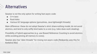 Alternatives
Seastar is not the only option for writing fast async code:
■ C++/asio
■ Rust/tokio
■ Various GC language options (goroutines, Java lightweight threads)
Main difference: these do not adopt Seastar’s strict share-nothing model, do not avoid
atomics, and tend to only softly bind tasks to a core (e.g. tokio does work stealing).
Possibility of hybrid approaches (e.g. use Biased Reference Counting to avoid atomics
while avoiding pinning all memory to cores).
Seastar also has “alien threads” for mixing non-async code (Redpanda uses this for
Kerberos libs)
30
 