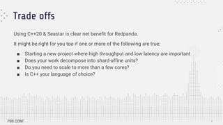 Trade offs
Using C++20 & Seastar is clear net benefit for Redpanda.
It might be right for you too if one or more of the following are true:
■ Starting a new project where high throughput and low latency are important
■ Does your work decompose into shard-affine units?
■ Do you need to scale to more than a few cores?
■ Is C++ your language of choice?
31
 