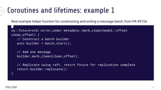 Coroutines and lifetimes: example 1
Real example helper function for constructing and writing a message batch, from PR #9154
ss::future<std::error_code> metadata::mark_clean(model::offset
clean_offset) {
// Construct a batch builder
auto builder = batch_start();
// Add one message
builder.mark_clean(clean_offset);
// Replicate using raft, return future for replication complete
return builder.replicate();
}
35
 