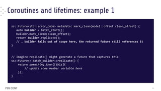 Coroutines and lifetimes: example 1
ss::future<std::error_code> metadata::mark_clean(model::offset clean_offset) {
auto builder = batch_start();
builder.mark_clean(clean_offset);
return builder.replicate();
// … builder falls out of scope here, the returned future still references it
}
// Imagine replicate() might generate a future that captures this
ss::future<> batch_builder::replicate() {
return something.then([this]{
// update some member variable here
});
}
36
 