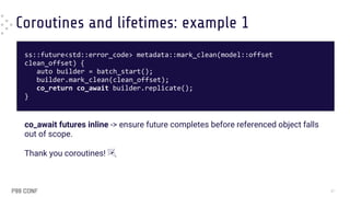 Coroutines and lifetimes: example 1
ss::future<std::error_code> metadata::mark_clean(model::offset
clean_offset) {
auto builder = batch_start();
builder.mark_clean(clean_offset);
co_return co_await builder.replicate();
}
co_await futures inline -> ensure future completes before referenced object falls
out of scope.
Thank you coroutines! 🎉
37
 