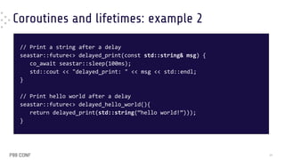 Coroutines and lifetimes: example 2
// Print a string after a delay
seastar::future<> delayed_print(const std::string& msg) {
co_await seastar::sleep(100ms);
std::cout << "delayed_print: " << msg << std::endl;
}
// Print hello world after a delay
seastar::future<> delayed_hello_world(){
return delayed_print(std::string(“hello world!”)));
}
39
 