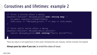 Coroutines and lifetimes: example 2
// Print a string after a delay
seastar::future<> delayed_print(std::string msg) {
co_await seastar::sleep(100ms);
std::cout << "delayed_print: " << msg << std::endl;
}
// Print hello world after a delay
seastar::future<> delayed_hello_world(){
return delayed_print(std::string(“hello world!”)));
}
Pass by value is not expensive in this case: temporaries are rvalues, will be moved, not copied.
Always pass by value if you can, to avoid this class of issue.
40
 