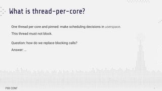 What is thread-per-core?
One thread per core and pinned: make scheduling decisions in userspace.
This thread must not block.
Question: how do we replace blocking calls?
Answer: …
5
 