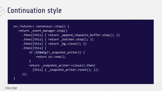 Continuation style
ss::future<> consensus::stop() {
return _event_manager.stop()
.then([this] { return _append_requests_buffer.stop(); })
.then([this] { return _batcher.stop(); })
.then([this] { return _bg.close(); })
.then([this] {
if (likely(!_snapshot_writer)) {
return ss::now();
}
return _snapshot_writer->close().then(
[this] { _snapshot_writer.reset(); });
});
}
 