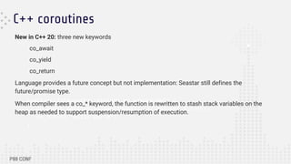 C++ coroutines
seastar::future<std::string> my_coroutine() {
co_await seastar::sleep(100ms); // returns future<>
co_return "hello world";
}
New in C++ 20: three new keywords
co_await
co_yield
co_return
Language provides a future concept but not implementation: Seastar still defines the
future/promise type.
When compiler sees a co_* keyword, the function is rewritten to stash stack variables on the
heap as needed to support suspension/resumption of execution.
 