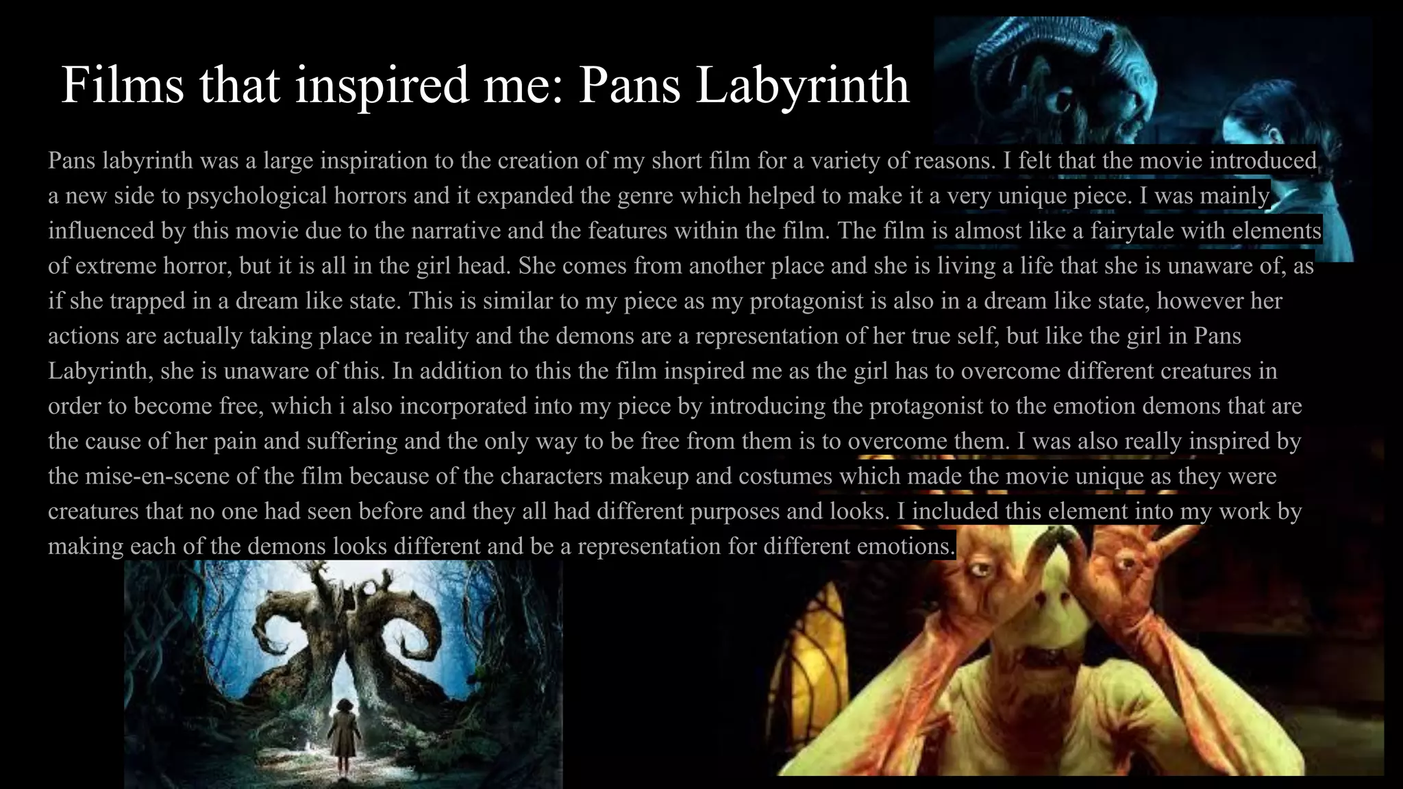Films that inspired me: Pans Labyrinth
Pans labyrinth was a large inspiration to the creation of my short film for a variety of reasons. I felt that the movie introduced
a new side to psychological horrors and it expanded the genre which helped to make it a very unique piece. I was mainly
influenced by this movie due to the narrative and the features within the film. The film is almost like a fairytale with elements
of extreme horror, but it is all in the girl head. She comes from another place and she is living a life that she is unaware of, as
if she trapped in a dream like state. This is similar to my piece as my protagonist is also in a dream like state, however her
actions are actually taking place in reality and the demons are a representation of her true self, but like the girl in Pans
Labyrinth, she is unaware of this. In addition to this the film inspired me as the girl has to overcome different creatures in
order to become free, which i also incorporated into my piece by introducing the protagonist to the emotion demons that are
the cause of her pain and suffering and the only way to be free from them is to overcome them. I was also really inspired by
the mise-en-scene of the film because of the characters makeup and costumes which made the movie unique as they were
creatures that no one had seen before and they all had different purposes and looks. I included this element into my work by
making each of the demons looks different and be a representation for different emotions.
 