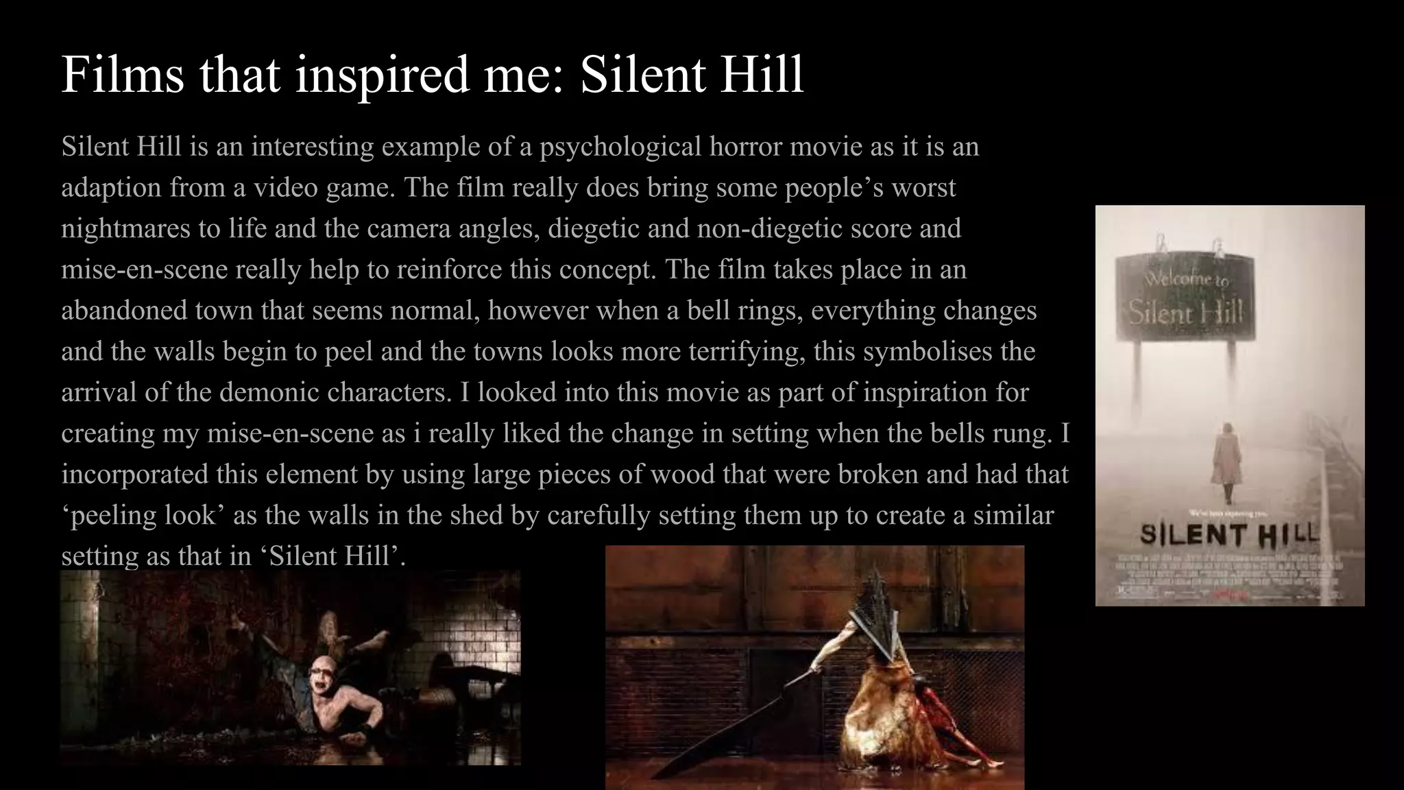Films that inspired me: Silent Hill
Silent Hill is an interesting example of a psychological horror movie as it is an
adaption from a video game. The film really does bring some people’s worst
nightmares to life and the camera angles, diegetic and non-diegetic score and
mise-en-scene really help to reinforce this concept. The film takes place in an
abandoned town that seems normal, however when a bell rings, everything changes
and the walls begin to peel and the towns looks more terrifying, this symbolises the
arrival of the demonic characters. I looked into this movie as part of inspiration for
creating my mise-en-scene as i really liked the change in setting when the bells rung. I
incorporated this element by using large pieces of wood that were broken and had that
‘peeling look’ as the walls in the shed by carefully setting them up to create a similar
setting as that in ‘Silent Hill’.
 