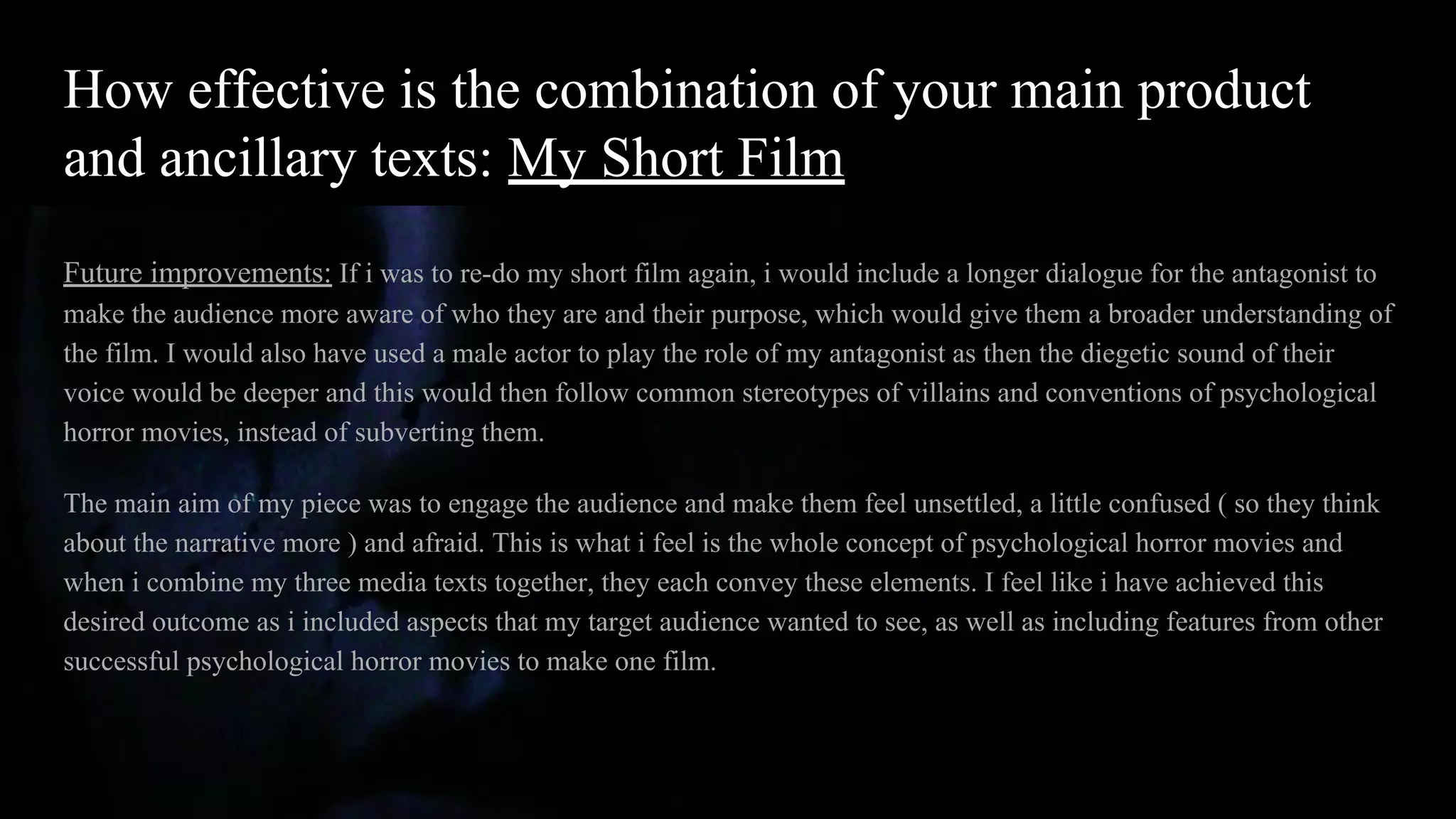 How effective is the combination of your main product
and ancillary texts: My Short Film
Future improvements: If i was to re-do my short film again, i would include a longer dialogue for the antagonist to
make the audience more aware of who they are and their purpose, which would give them a broader understanding of
the film. I would also have used a male actor to play the role of my antagonist as then the diegetic sound of their
voice would be deeper and this would then follow common stereotypes of villains and conventions of psychological
horror movies, instead of subverting them.
The main aim of my piece was to engage the audience and make them feel unsettled, a little confused ( so they think
about the narrative more ) and afraid. This is what i feel is the whole concept of psychological horror movies and
when i combine my three media texts together, they each convey these elements. I feel like i have achieved this
desired outcome as i included aspects that my target audience wanted to see, as well as including features from other
successful psychological horror movies to make one film.
 