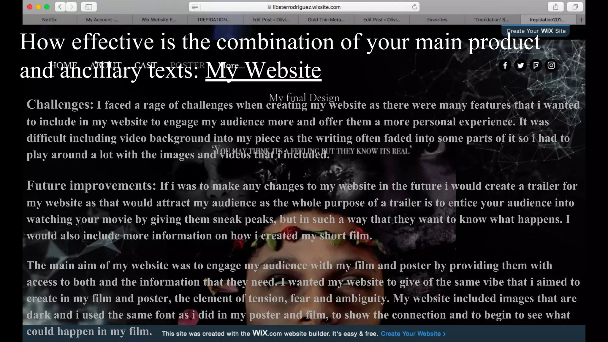 How effective is the combination of your main product
and ancillary texts: My Website
Challenges: I faced a rage of challenges when creating my website as there were many features that i wanted
to include in my website to engage my audience more and offer them a more personal experience. It was
difficult including video background into my piece as the writing often faded into some parts of it so i had to
play around a lot with the images and videos that i included.
Future improvements: If i was to make any changes to my website in the future i would create a trailer for
my website as that would attract my audience as the whole purpose of a trailer is to entice your audience into
watching your movie by giving them sneak peaks, but in such a way that they want to know what happens. I
would also include more information on how i created my short film.
The main aim of my website was to engage my audience with my film and poster by providing them with
access to both and the information that they need. I wanted my website to give of the same vibe that i aimed to
create in my film and poster, the element of tension, fear and ambiguity. My website included images that are
dark and i used the same font as i did in my poster and film, to show the connection and to begin to see what
could happen in my film.
 