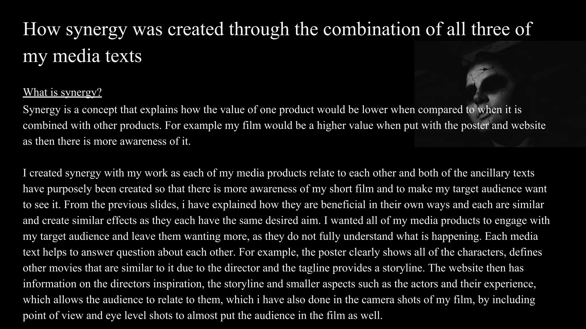 How synergy was created through the combination of all three of
my media texts
What is synergy?
Synergy is a concept that explains how the value of one product would be lower when compared to when it is
combined with other products. For example my film would be a higher value when put with the poster and website
as then there is more awareness of it.
I created synergy with my work as each of my media products relate to each other and both of the ancillary texts
have purposely been created so that there is more awareness of my short film and to make my target audience want
to see it. From the previous slides, i have explained how they are beneficial in their own ways and each are similar
and create similar effects as they each have the same desired aim. I wanted all of my media products to engage with
my target audience and leave them wanting more, as they do not fully understand what is happening. Each media
text helps to answer question about each other. For example, the poster clearly shows all of the characters, defines
other movies that are similar to it due to the director and the tagline provides a storyline. The website then has
information on the directors inspiration, the storyline and smaller aspects such as the actors and their experience,
which allows the audience to relate to them, which i have also done in the camera shots of my film, by including
point of view and eye level shots to almost put the audience in the film as well.
 