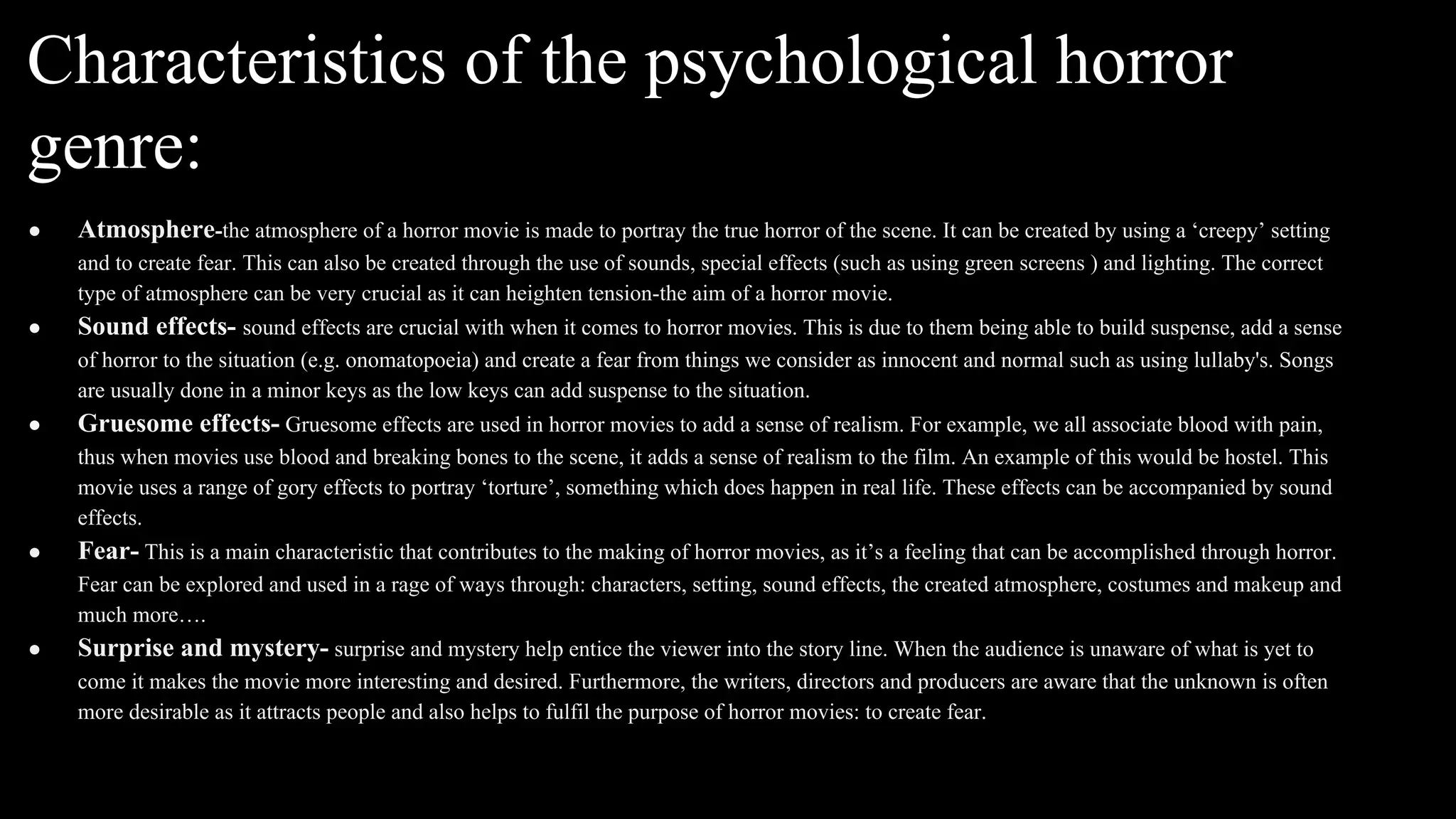 Characteristics of the psychological horror
genre:
● Atmosphere-the atmosphere of a horror movie is made to portray the true horror of the scene. It can be created by using a ‘creepy’ setting
and to create fear. This can also be created through the use of sounds, special effects (such as using green screens ) and lighting. The correct
type of atmosphere can be very crucial as it can heighten tension-the aim of a horror movie.
● Sound effects- sound effects are crucial with when it comes to horror movies. This is due to them being able to build suspense, add a sense
of horror to the situation (e.g. onomatopoeia) and create a fear from things we consider as innocent and normal such as using lullaby's. Songs
are usually done in a minor keys as the low keys can add suspense to the situation.
● Gruesome effects- Gruesome effects are used in horror movies to add a sense of realism. For example, we all associate blood with pain,
thus when movies use blood and breaking bones to the scene, it adds a sense of realism to the film. An example of this would be hostel. This
movie uses a range of gory effects to portray ‘torture’, something which does happen in real life. These effects can be accompanied by sound
effects.
● Fear- This is a main characteristic that contributes to the making of horror movies, as it’s a feeling that can be accomplished through horror.
Fear can be explored and used in a rage of ways through: characters, setting, sound effects, the created atmosphere, costumes and makeup and
much more….
● Surprise and mystery- surprise and mystery help entice the viewer into the story line. When the audience is unaware of what is yet to
come it makes the movie more interesting and desired. Furthermore, the writers, directors and producers are aware that the unknown is often
more desirable as it attracts people and also helps to fulfil the purpose of horror movies: to create fear.
 