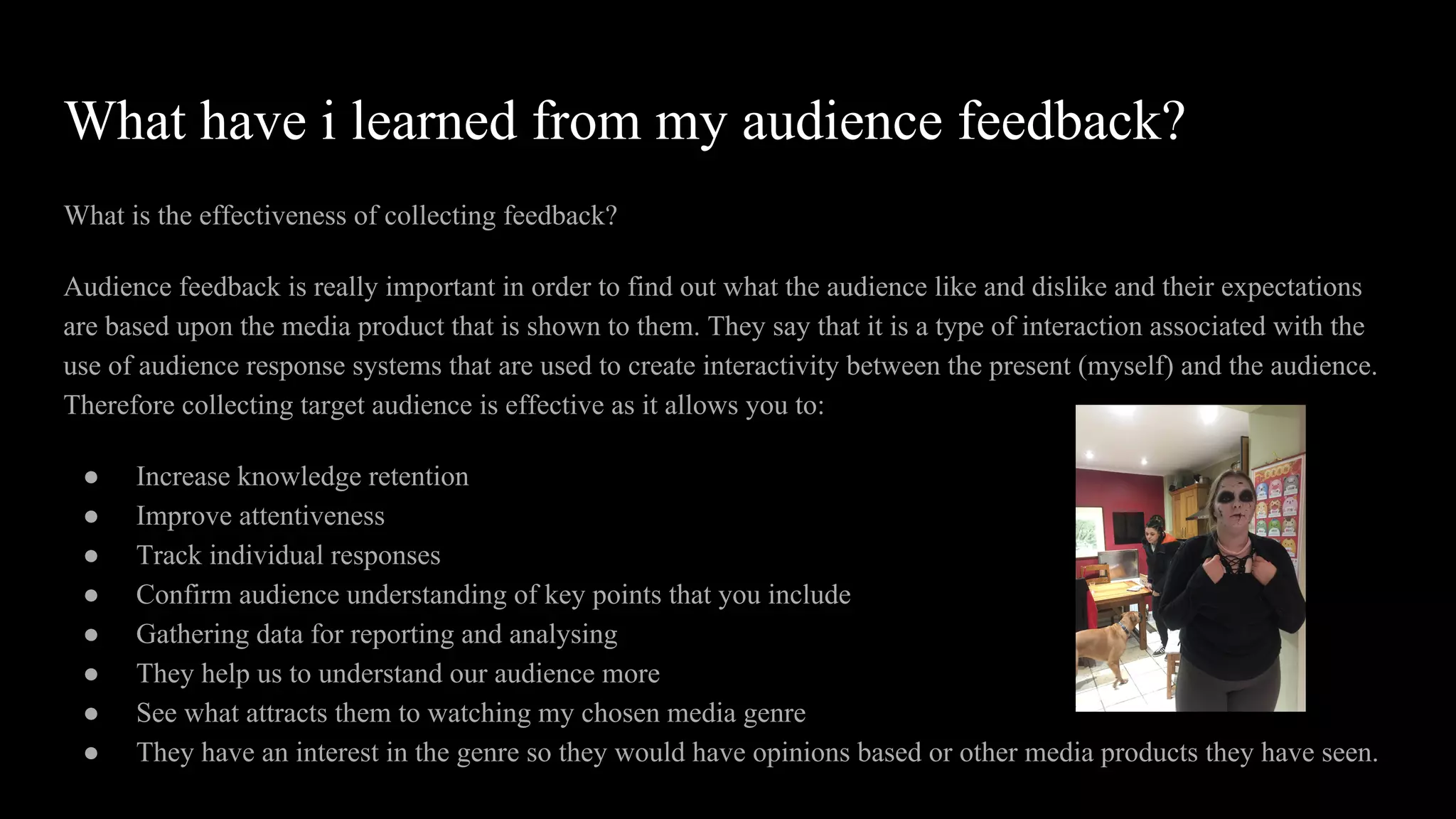 What have i learned from my audience feedback?
What is the effectiveness of collecting feedback?
Audience feedback is really important in order to find out what the audience like and dislike and their expectations
are based upon the media product that is shown to them. They say that it is a type of interaction associated with the
use of audience response systems that are used to create interactivity between the present (myself) and the audience.
Therefore collecting target audience is effective as it allows you to:
● Increase knowledge retention
● Improve attentiveness
● Track individual responses
● Confirm audience understanding of key points that you include
● Gathering data for reporting and analysing
● They help us to understand our audience more
● See what attracts them to watching my chosen media genre
● They have an interest in the genre so they would have opinions based or other media products they have seen.
 