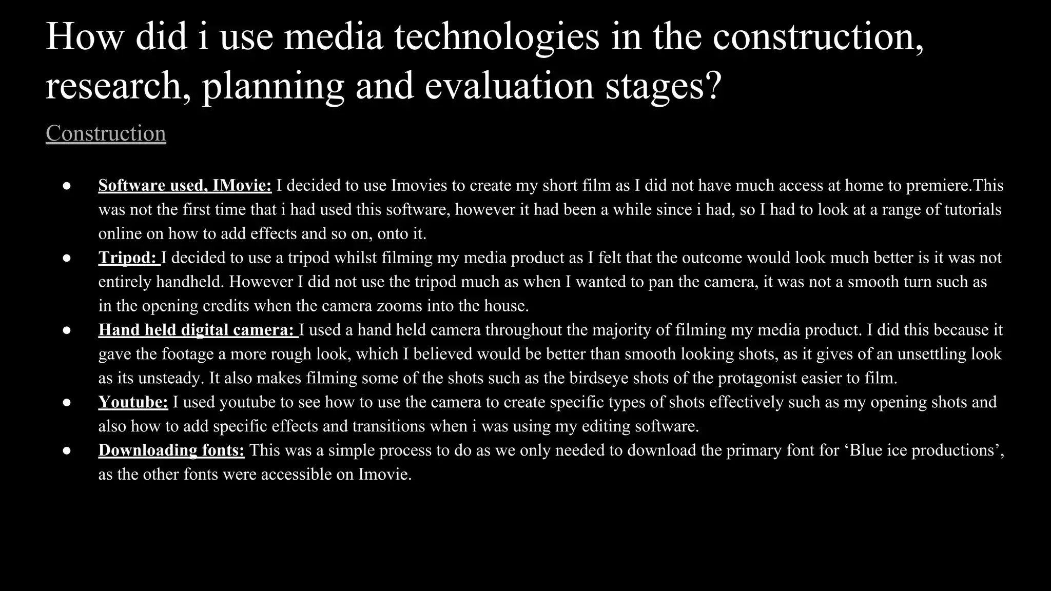 How did i use media technologies in the construction,
research, planning and evaluation stages?
Construction
● Software used, IMovie: I decided to use Imovies to create my short film as I did not have much access at home to premiere.This
was not the first time that i had used this software, however it had been a while since i had, so I had to look at a range of tutorials
online on how to add effects and so on, onto it.
● Tripod: I decided to use a tripod whilst filming my media product as I felt that the outcome would look much better is it was not
entirely handheld. However I did not use the tripod much as when I wanted to pan the camera, it was not a smooth turn such as
in the opening credits when the camera zooms into the house.
● Hand held digital camera: I used a hand held camera throughout the majority of filming my media product. I did this because it
gave the footage a more rough look, which I believed would be better than smooth looking shots, as it gives of an unsettling look
as its unsteady. It also makes filming some of the shots such as the birdseye shots of the protagonist easier to film.
● Youtube: I used youtube to see how to use the camera to create specific types of shots effectively such as my opening shots and
also how to add specific effects and transitions when i was using my editing software.
● Downloading fonts: This was a simple process to do as we only needed to download the primary font for ‘Blue ice productions’,
as the other fonts were accessible on Imovie.
 