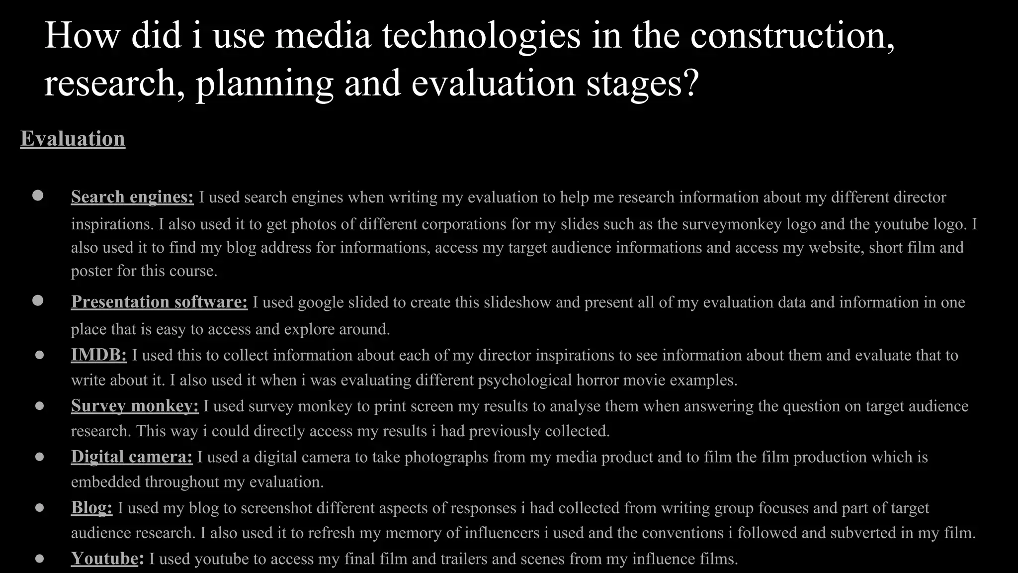 How did i use media technologies in the construction,
research, planning and evaluation stages?
Evaluation
● Search engines: I used search engines when writing my evaluation to help me research information about my different director
inspirations. I also used it to get photos of different corporations for my slides such as the surveymonkey logo and the youtube logo. I
also used it to find my blog address for informations, access my target audience informations and access my website, short film and
poster for this course.
● Presentation software: I used google slided to create this slideshow and present all of my evaluation data and information in one
place that is easy to access and explore around.
● IMDB: I used this to collect information about each of my director inspirations to see information about them and evaluate that to
write about it. I also used it when i was evaluating different psychological horror movie examples.
● Survey monkey: I used survey monkey to print screen my results to analyse them when answering the question on target audience
research. This way i could directly access my results i had previously collected.
● Digital camera: I used a digital camera to take photographs from my media product and to film the film production which is
embedded throughout my evaluation.
● Blog: I used my blog to screenshot different aspects of responses i had collected from writing group focuses and part of target
audience research. I also used it to refresh my memory of influencers i used and the conventions i followed and subverted in my film.
● Youtube: I used youtube to access my final film and trailers and scenes from my influence films.
 