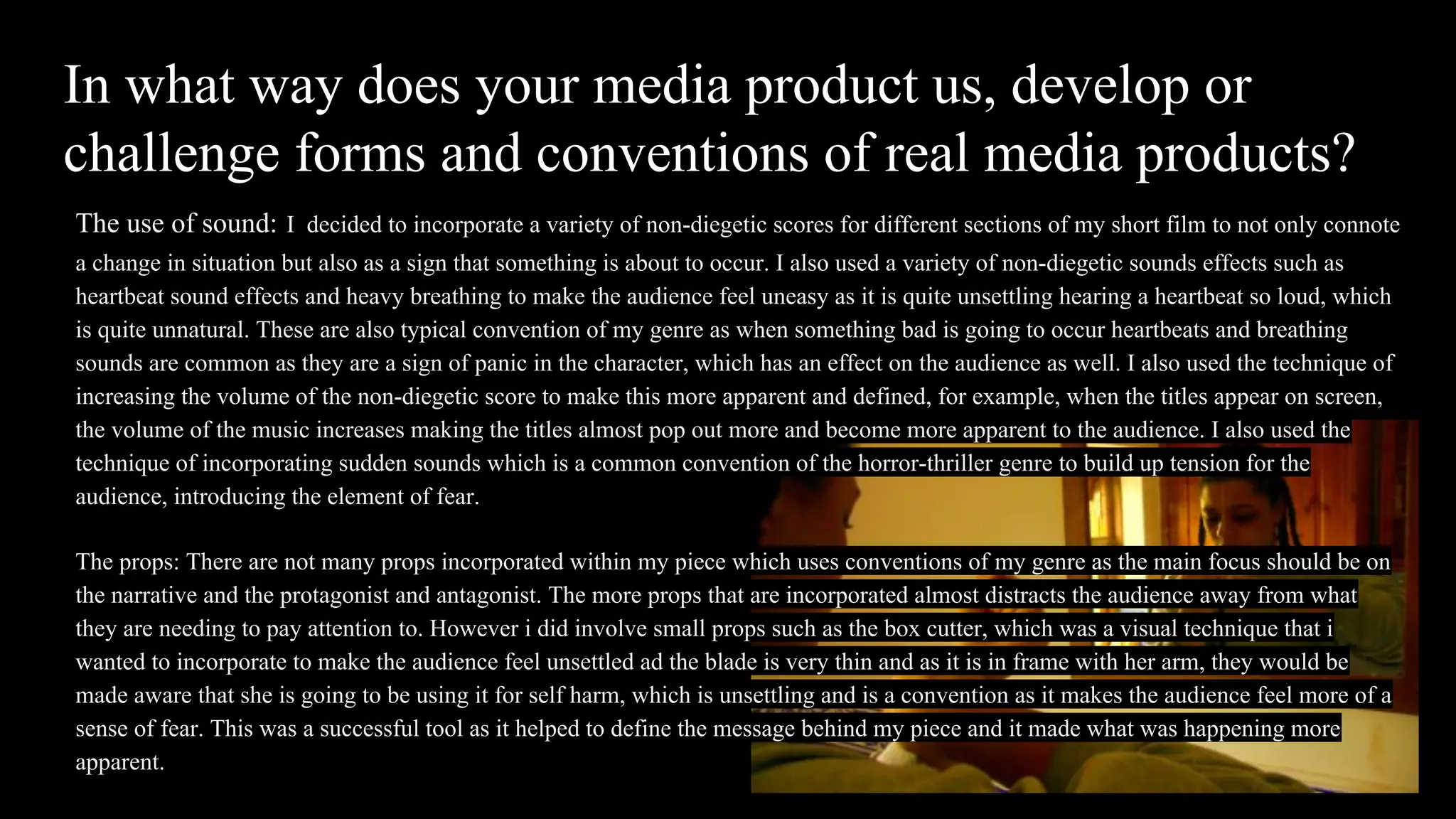 In what way does your media product us, develop or
challenge forms and conventions of real media products?
The use of sound: I decided to incorporate a variety of non-diegetic scores for different sections of my short film to not only connote
a change in situation but also as a sign that something is about to occur. I also used a variety of non-diegetic sounds effects such as
heartbeat sound effects and heavy breathing to make the audience feel uneasy as it is quite unsettling hearing a heartbeat so loud, which
is quite unnatural. These are also typical convention of my genre as when something bad is going to occur heartbeats and breathing
sounds are common as they are a sign of panic in the character, which has an effect on the audience as well. I also used the technique of
increasing the volume of the non-diegetic score to make this more apparent and defined, for example, when the titles appear on screen,
the volume of the music increases making the titles almost pop out more and become more apparent to the audience. I also used the
technique of incorporating sudden sounds which is a common convention of the horror-thriller genre to build up tension for the
audience, introducing the element of fear.
The props: There are not many props incorporated within my piece which uses conventions of my genre as the main focus should be on
the narrative and the protagonist and antagonist. The more props that are incorporated almost distracts the audience away from what
they are needing to pay attention to. However i did involve small props such as the box cutter, which was a visual technique that i
wanted to incorporate to make the audience feel unsettled ad the blade is very thin and as it is in frame with her arm, they would be
made aware that she is going to be using it for self harm, which is unsettling and is a convention as it makes the audience feel more of a
sense of fear. This was a successful tool as it helped to define the message behind my piece and it made what was happening more
apparent.
 