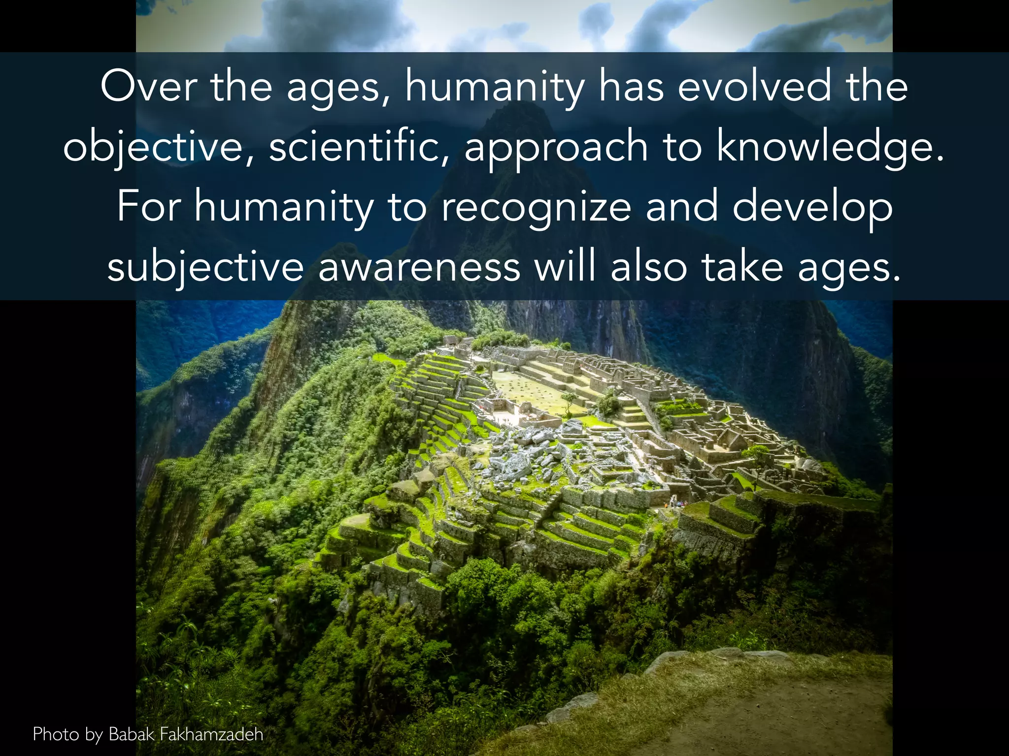 Over the ages, humanity has evolved the
objective, scientific, approach to knowledge.
For humanity to recognize and develop
subjective awareness will also take ages.
Photo by Babak Fakhamzadeh
 