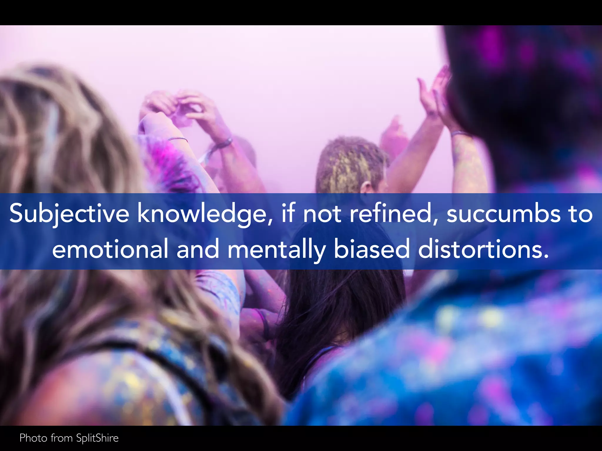 Subjective knowledge, if not refined, succumbs to
emotional and mentally biased distortions.
Photo from SplitShire
 