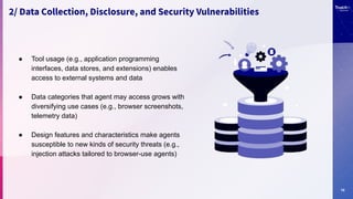 10
2/ Data Collection, Disclosure, and Security Vulnerabilities
● Tool usage (e.g., application programming
interfaces, data stores, and extensions) enables
access to external systems and data
● Data categories that agent may access grows with
diversifying use cases (e.g., browser screenshots,
telemetry data)
● Design features and characteristics make agents
susceptible to new kinds of security threats (e.g.,
injection attacks tailored to browser-use agents)
 