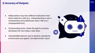 11
3/ Accuracy of Outputs
● Hallucinations may have different implications than
those raised by LLMs (e.g., misrepresenting a user’s
characteristics and preferences when it fills out a
consequential form)
● Compounding errors, where the agent’s accuracy
decreases the more steps a task takes
● Unpredictable behavior due to dynamic operational
environments and agents’ non-deterministic nature
 
