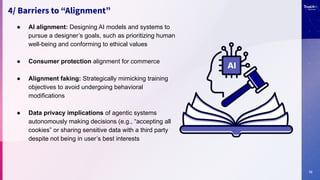12
4/ Barriers to “Alignment”
● AI alignment: Designing AI models and systems to
pursue a designer’s goals, such as prioritizing human
well-being and conforming to ethical values
● Consumer protection alignment for commerce
● Alignment faking: Strategically mimicking training
objectives to avoid undergoing behavioral
modifications
● Data privacy implications of agentic systems
autonomously making decisions (e.g., “accepting all
cookies” or sharing sensitive data with a third party
despite not being in user’s best interests
 