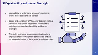13
5/ Explainability and Human Oversight
● Users ability to understand an agent’s decisions,
even if these decisions are correct
● Speed and complexity of AI agents’ decision-making
processes may create heightened roadblocks to
realizing meaningful explainability and human
oversight
● The ability to provide system reasoning in natural
language are becoming more complicated and are
not always indicative of the agent’s actual reasoning
 