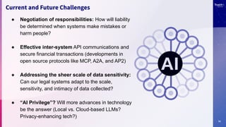 14
Current and Future Challenges
● Negotiation of responsibilities: How will liability
be determined when systems make mistakes or
harm people?
● Effective inter-system API communications and
secure financial transactions (developments in
open source protocols like MCP, A2A, and AP2)
● Addressing the sheer scale of data sensitivity:
Can our legal systems adapt to the scale,
sensitivity, and intimacy of data collected?
● “AI Privilege”? Will more advances in technology
be the answer (Local vs. Cloud-based LLMs?
Privacy-enhancing tech?)
 
