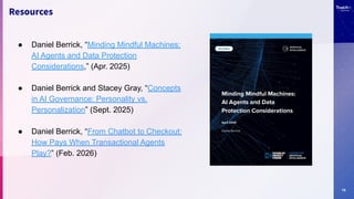 15
Resources
● Daniel Berrick, “Minding Mindful Machines:
AI Agents and Data Protection
Considerations,” (Apr. 2025)
● Daniel Berrick and Stacey Gray, “Concepts
in AI Governance: Personality vs.
Personalization” (Sept. 2025)
● Daniel Berrick, “From Chatbot to Checkout:
How Pays When Transactional Agents
Play?” (Feb. 2026)
 