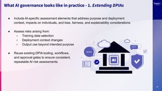 17
What AI governance looks like in practice - 1. Extending DPIAs
● Include AI-specific assessment elements that address purpose and deployment
context, impacts on individuals, and bias, fairness, and explainability considerations.
● Assess risks arising from:
○ Training data selection
○ Deployment context changes
○ Output use beyond intended purpose
● Reuse existing DPIA tooling, workflows,
and approval gates to ensure consistent,
repeatable AI risk assessments.
 
