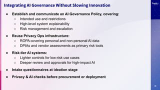 20
● Establish and communicate an AI Governance Policy, covering:
○ Intended use and restrictions
○ High-level system explainability
○ Risk management and escalation
● Reuse Privacy Ops infrastructure:
○ ROPA covering personal and non-personal AI data
○ DPIAs and vendor assessments as primary risk tools
● Risk-tier AI systems:
○ Lighter controls for low-risk use cases
○ Deeper review and approvals for high-impact AI
● Intake questionnaires at ideation stage
● Privacy & AI checks before procurement or deployment
Integrating AI Governance Without Slowing Innovation
 