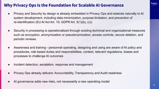 21
Why Privacy Ops Is the Foundation for Scalable AI Governance
● Privacy and Security by design is already embedded in Privacy Ops and extends naturally to AI
system development, including data minimization, purpose limitation, and prevention of
re-identification (EU AI Act Art. 10; GDPR Art. 5(1)(b), (c))
● Security in processing is operationalized through existing technical and organizational measures
such as encryption, anonymization or pseudonymization, access controls, secure deletion, and
periodic reviews.
● Awareness and training - personnel operating, designing and using are aware of AI policy and
procedures, role based duties and responsibilities, context, relevant regulations, biases and
processes to challenge AI outcomes
● Incident detection, escalation, response and management
● Privacy Ops already delivers: Accountability, Transparency and Audit readiness
● AI governance adds new risks, not necessarily a new operating model
 