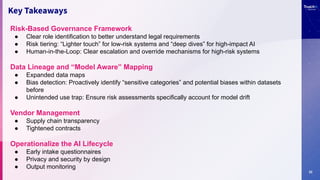 22
Key Takeaways
Risk-Based Governance Framework
● Clear role identification to better understand legal requirements
● Risk tiering: “Lighter touch” for low-risk systems and “deep dives” for high-impact AI
● Human-in-the-Loop: Clear escalation and override mechanisms for high-risk systems
Data Lineage and “Model Aware” Mapping
● Expanded data maps
● Bias detection: Proactively identify “sensitive categories” and potential biases within datasets
before
● Unintended use trap: Ensure risk assessments specifically account for model drift
Vendor Management
● Supply chain transparency
● Tightened contracts
Operationalize the AI Lifecycle
● Early intake questionnaires
● Privacy and security by design
● Output monitoring
 