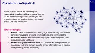 6
Characteristics of Agentic AI
In the broadest sense, we have long had
“automated decision-making systems” that act
on our behalf - raising issues of oversight, data
protection rights for “legal or similarly significant”
effects (Art. 22), and liability
What’s changed?
○ Rise of LLMs: provide the natural language understanding that enables
complex instructions, breaking down problems, and communicating
○ Reasoning Models: enhance the ability to plan, evaluate options, and
execute complex workflows
○ Retrieval-Augmented Generation: add dynamic knowledge access, to
incorporate real-time, domain-specific, or new information not in training
data (including private databases)
 