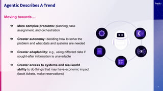 7
Agentic Describes A Trend
Moving towards….
➔ More complex problems: planning, task
assignment, and orchestration
➔ Greater autonomy: deciding how to solve the
problem and what data and systems are needed
➔ Greater adaptability: e.g., using different data if
sought-after information is unavailable
➔ Greater access to systems and real-world
ability to do things that may have economic impact
(book tickets, make reservations)
 