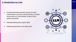 9
1/ Similarities to LLMs
● Fundamental data protection issues of model
memorization, accuracy, ethical training of models,
and access to or transmission of data to third
parties, guardrails
● Operationalizing data subject rights
● Anthropomorphization and safety risks
 